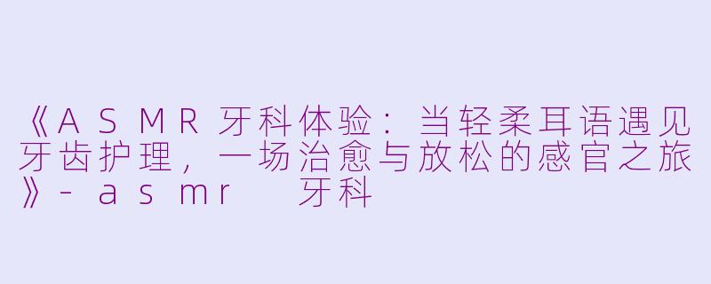 《ASMR牙科体验：当轻柔耳语遇见牙齿护理，一场治愈与放松的感官之旅》-asmr 牙科