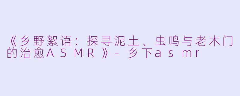 《乡野絮语：探寻泥土、虫鸣与老木门的治愈ASMR》-乡下asmr