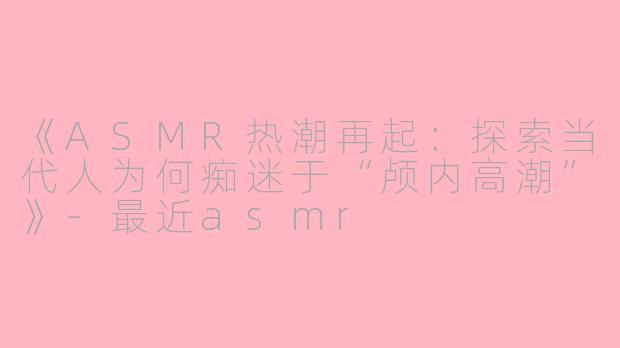 《ASMR热潮再起：探索当代人为何痴迷于“颅内高潮”》-最近asmr