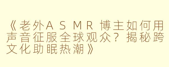 《老外ASMR博主如何用声音征服全球观众？揭秘跨文化助眠热潮》