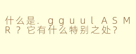 什么是.gguulASMR？它有什么特别之处？