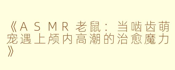 《ASMR老鼠：当啮齿萌宠遇上颅内高潮的治愈魔力》