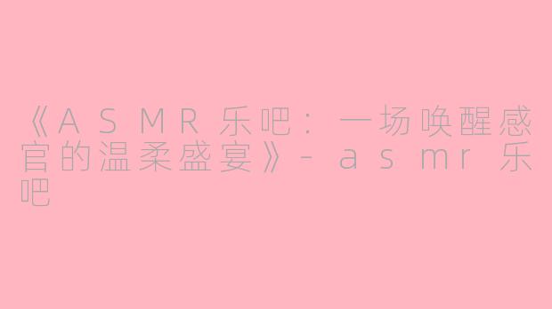 《ASMR乐吧：一场唤醒感官的温柔盛宴》-asmr乐吧