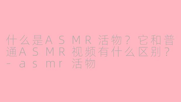 什么是ASMR活物？它和普通ASMR视频有什么区别？-asmr活物