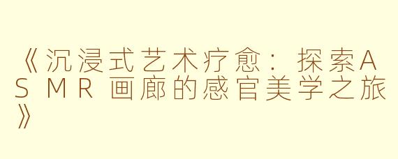《沉浸式艺术疗愈：探索ASMR画廊的感官美学之旅》