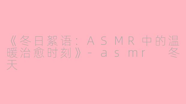 《冬日絮语：ASMR中的温暖治愈时刻》-asmr 冬天