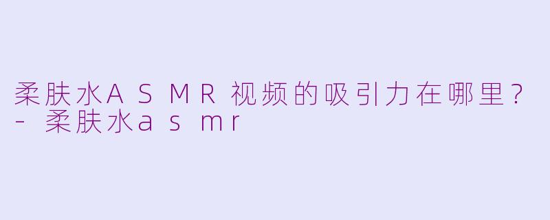 柔肤水ASMR视频的吸引力在哪里？-柔肤水asmr