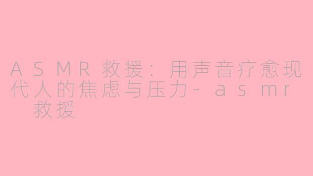ASMR救援：用声音疗愈现代人的焦虑与压力-asmr 救援