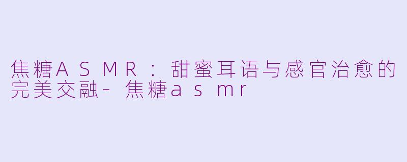 焦糖ASMR：甜蜜耳语与感官治愈的完美交融-焦糖asmr