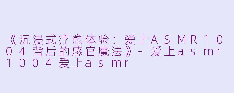 《沉浸式疗愈体验：爱上ASMR1004背后的感官魔法》-爱上asmr1004爱上asmr