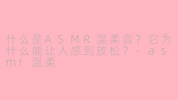 什么是ASMR温柔音？它为什么能让人感到放松？-asmr温柔