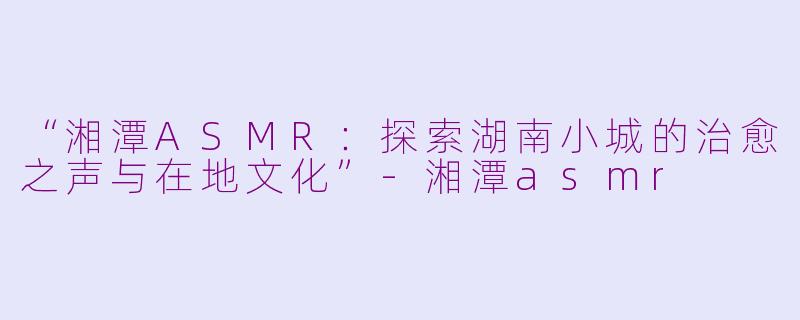 “湘潭ASMR：探索湖南小城的治愈之声与在地文化”-湘潭asmr