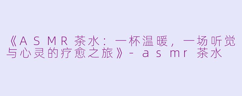 《ASMR茶水：一杯温暖，一场听觉与心灵的疗愈之旅》-asmr茶水