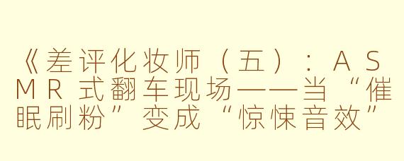 《差评化妆师（五）：ASMR式翻车现场——当“催眠刷粉”变成“惊悚音效”》
