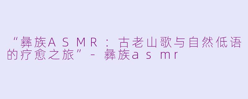 “彝族ASMR：古老山歌与自然低语的疗愈之旅”-彝族asmr