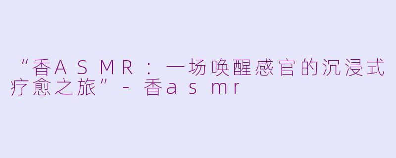 “香ASMR:一场唤醒感官的沉浸式疗愈之旅”