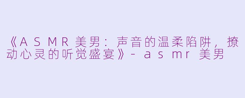 《ASMR美男：声音的温柔陷阱，撩动心灵的听觉盛宴》-asmr美男