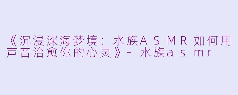 《沉浸深海梦境：水族ASMR如何用声音治愈你的心灵》-水族asmr
