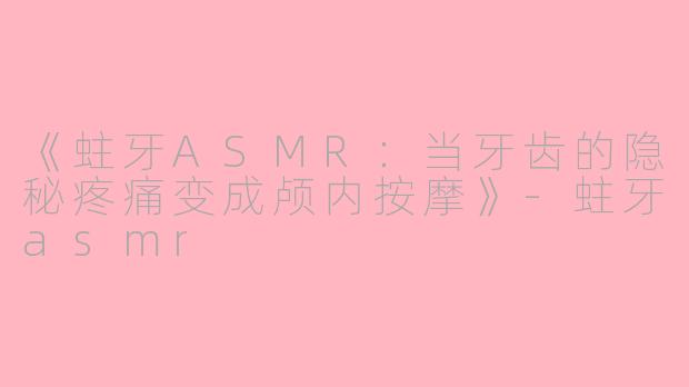《蛀牙ASMR：当牙齿的隐秘疼痛变成颅内按摩》-蛀牙asmr