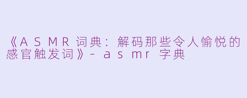 《ASMR词典：解码那些令人愉悦的感官触发词》-asmr字典