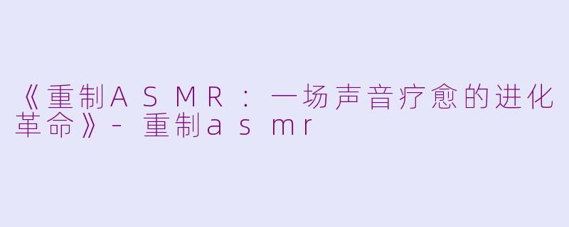 《重制ASMR：一场声音疗愈的进化革命》-重制asmr