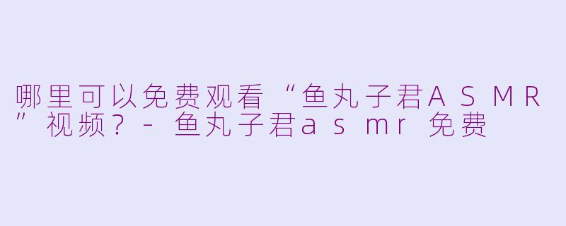 哪里可以免费观看“鱼丸子君ASMR”视频？-鱼丸子君asmr免费
