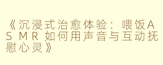 《沉浸式治愈体验：喂饭ASMR如何用声音与互动抚慰心灵》