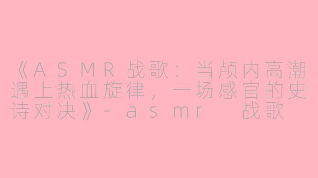 《ASMR战歌：当颅内高潮遇上热血旋律，一场感官的史诗对决》-asmr 战歌