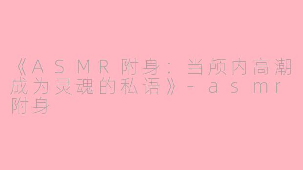 《ASMR附身：当颅内高潮成为灵魂的私语》-asmr附身