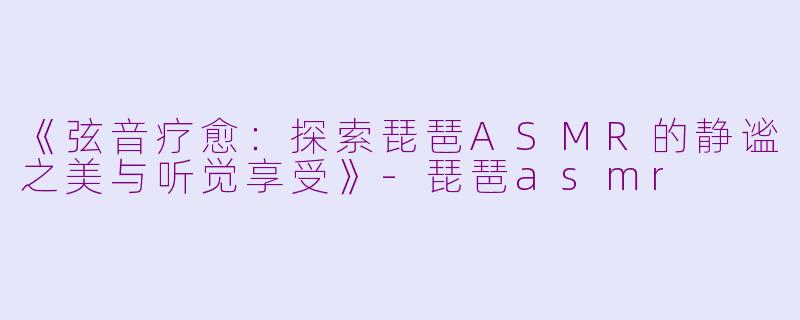 《弦音疗愈：探索琵琶ASMR的静谧之美与听觉享受》-琵琶asmr