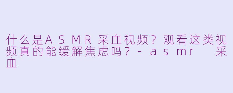 什么是ASMR采血视频？观看这类视频真的能缓解焦虑吗？-asmr 采血
