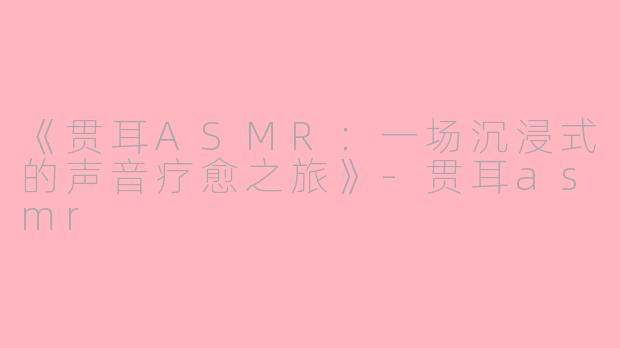 《贯耳ASMR：一场沉浸式的声音疗愈之旅》-贯耳asmr