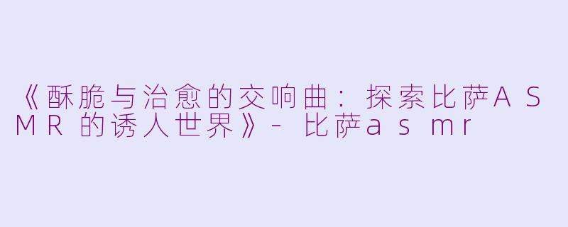 《酥脆与治愈的交响曲：探索比萨ASMR的诱人世界》-比萨asmr