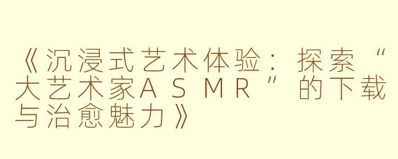 《沉浸式艺术体验：探索“大艺术家ASMR”的下载与治愈魅力》