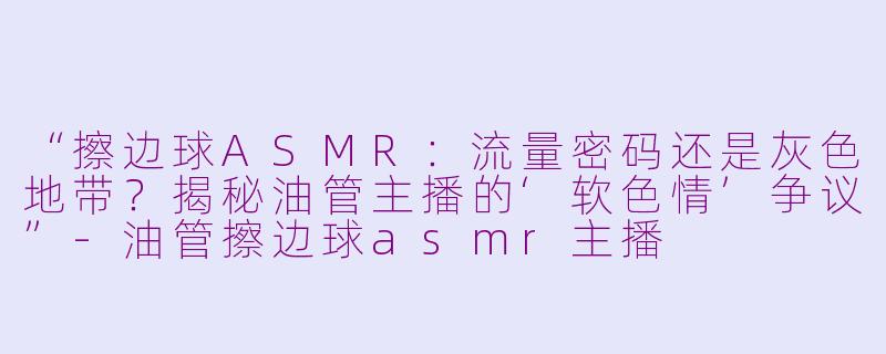 “擦边球ASMR：流量密码还是灰色地带？揭秘油管主播的‘软色情’争议”-油管擦边球asmr主播