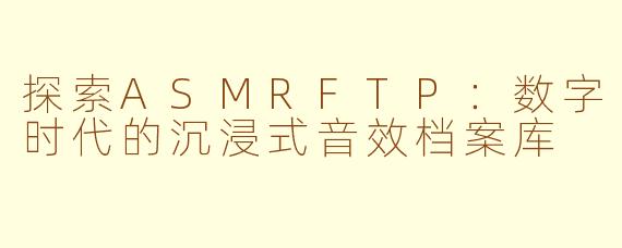 探索ASMRFTP：数字时代的沉浸式音效档案库