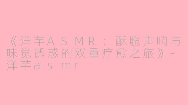《洋芋ASMR：酥脆声响与味觉诱惑的双重疗愈之旅》-洋芋asmr