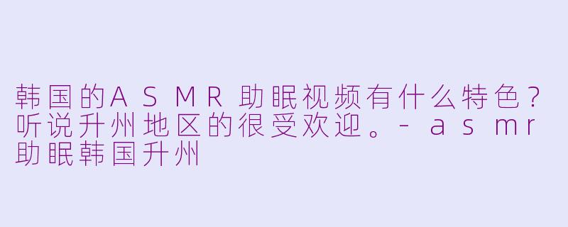 韩国的ASMR助眠视频有什么特色？听说升州地区的很受欢迎。-asmr助眠韩国升州