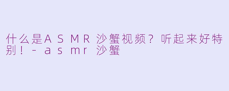 什么是ASMR沙蟹视频？听起来好特别！-asmr沙蟹