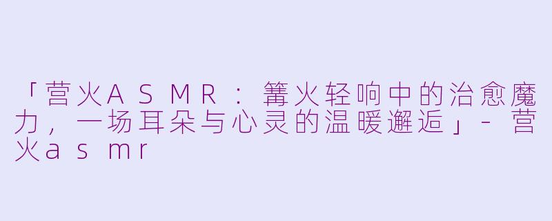 「营火ASMR：篝火轻响中的治愈魔力，一场耳朵与心灵的温暖邂逅」-营火asmr