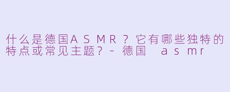什么是德国ASMR？它有哪些独特的特点或常见主题？-德国 asmr