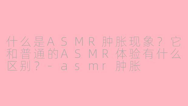 什么是ASMR肿胀现象？它和普通的ASMR体验有什么区别？-asmr肿胀
