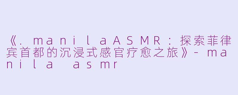 《.manilaASMR：探索菲律宾首都的沉浸式感官疗愈之旅》-manila asmr