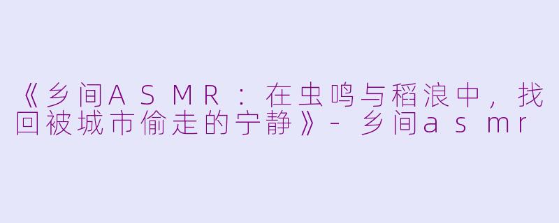 《乡间ASMR：在虫鸣与稻浪中，找回被城市偷走的宁静》-乡间asmr
