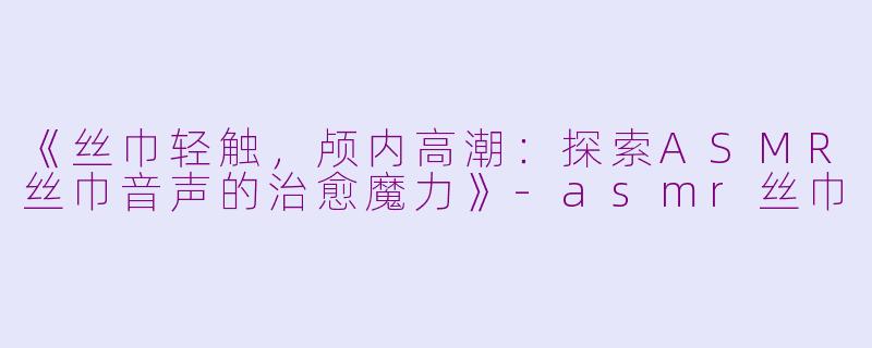 《丝巾轻触，颅内高潮：探索ASMR丝巾音声的治愈魔力》-asmr丝巾