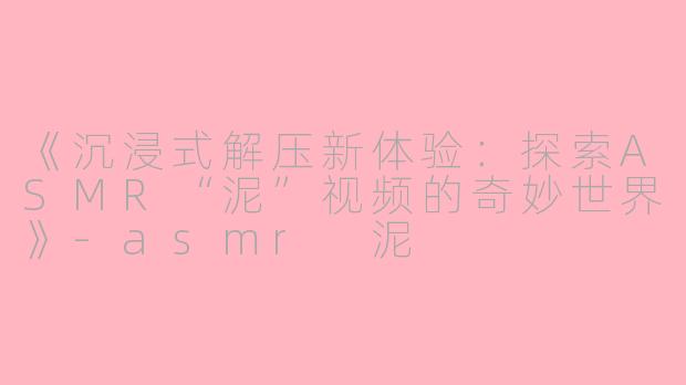 《沉浸式解压新体验：探索ASMR“泥”视频的奇妙世界》-asmr 泥