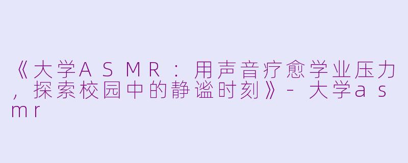 《大学ASMR：用声音疗愈学业压力，探索校园中的静谧时刻》-大学asmr
