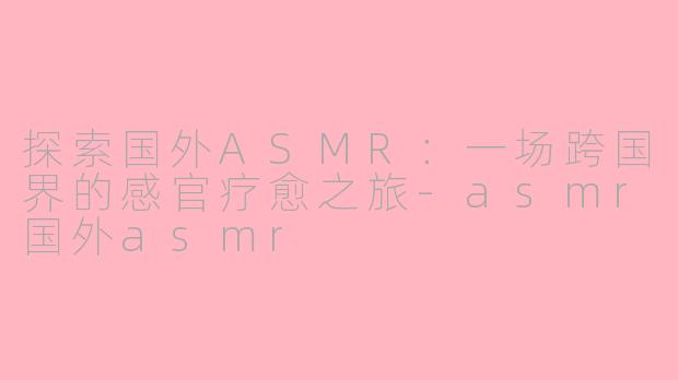 探索国外ASMR：一场跨国界的感官疗愈之旅-asmr国外asmr