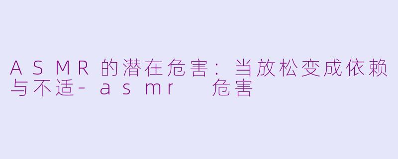 ASMR的潜在危害：当放松变成依赖与不适-asmr 危害