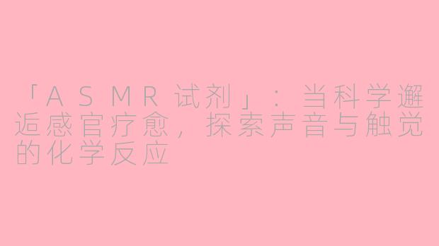「ASMR试剂」：当科学邂逅感官疗愈，探索声音与触觉的化学反应